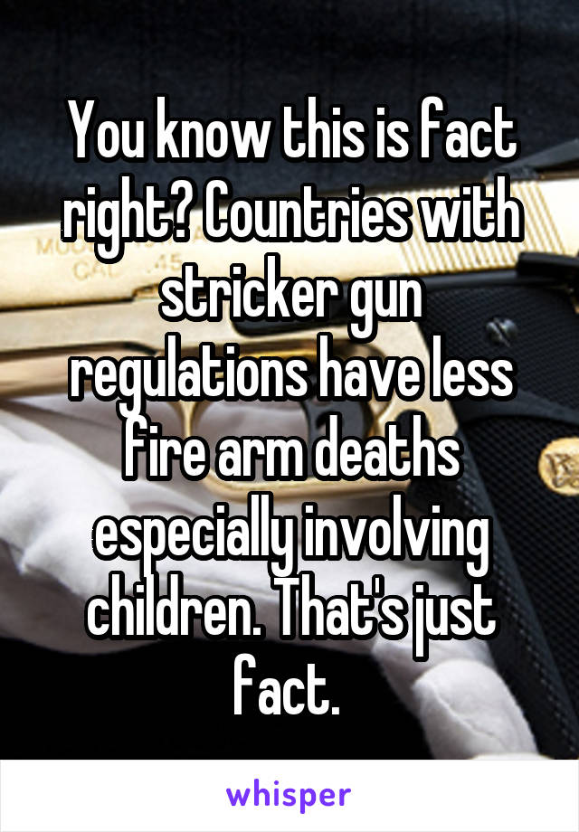 You know this is fact right? Countries with stricker gun regulations have less fire arm deaths especially involving children. That's just fact. 