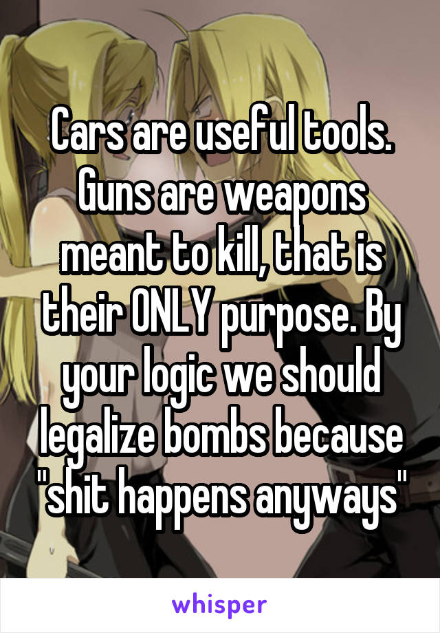 Cars are useful tools. Guns are weapons meant to kill, that is their ONLY purpose. By your logic we should legalize bombs because "shit happens anyways"