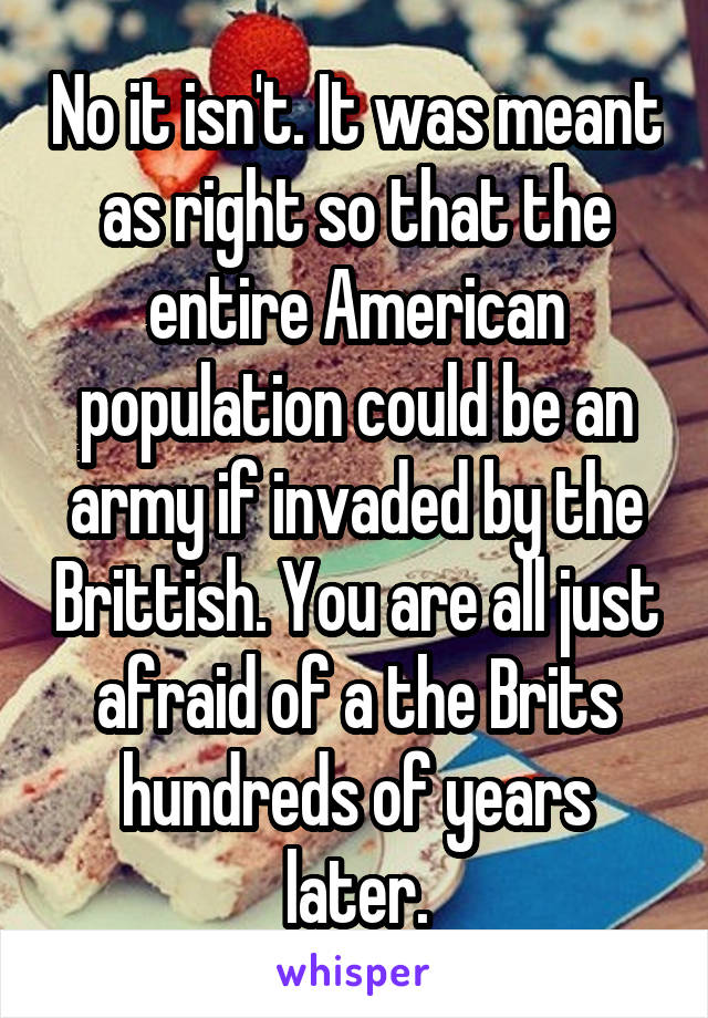 No it isn't. It was meant as right so that the entire American population could be an army if invaded by the Brittish. You are all just afraid of a the Brits hundreds of years later.