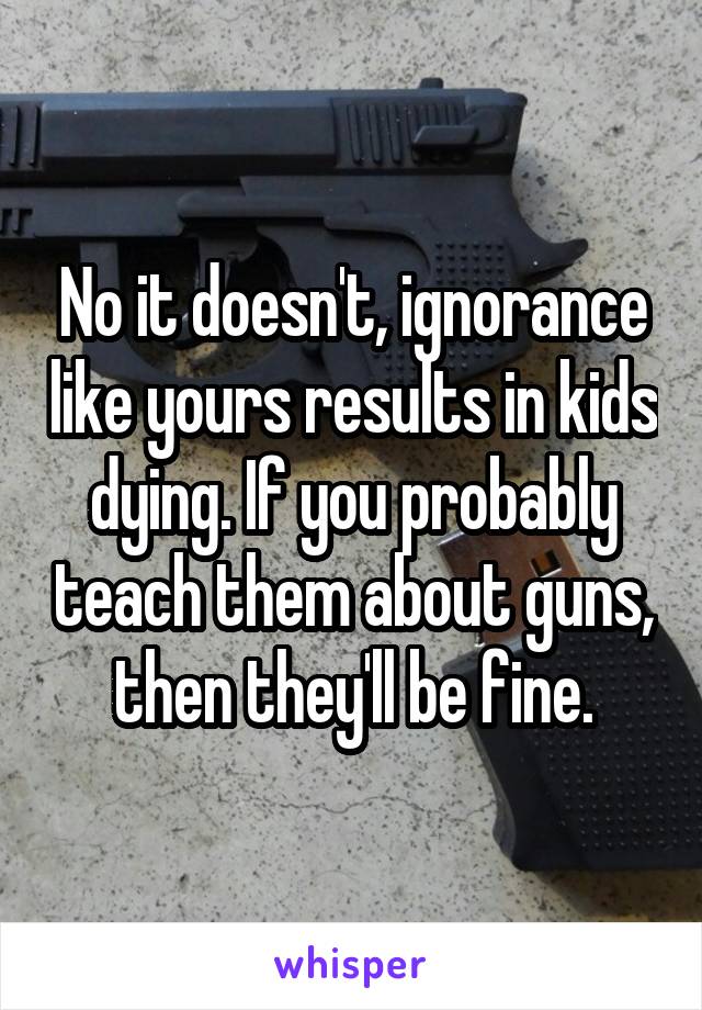 No it doesn't, ignorance like yours results in kids dying. If you probably teach them about guns, then they'll be fine.