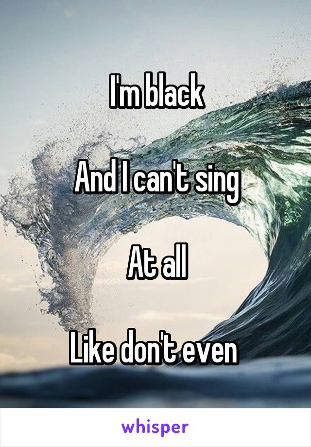 I'm black

And I can't sing

At all

Like don't even 