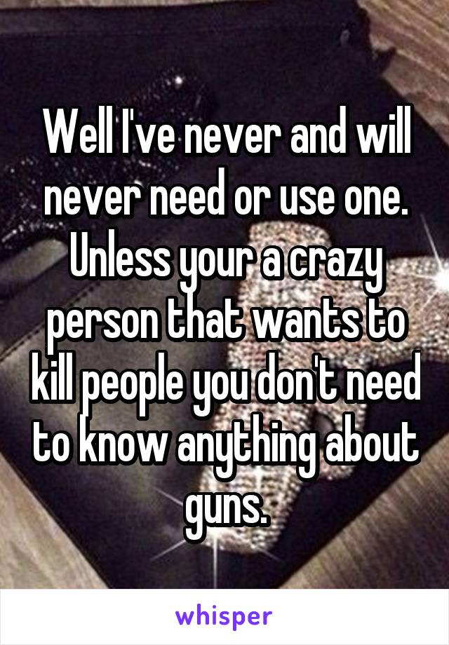 Well I've never and will never need or use one. Unless your a crazy person that wants to kill people you don't need to know anything about guns.