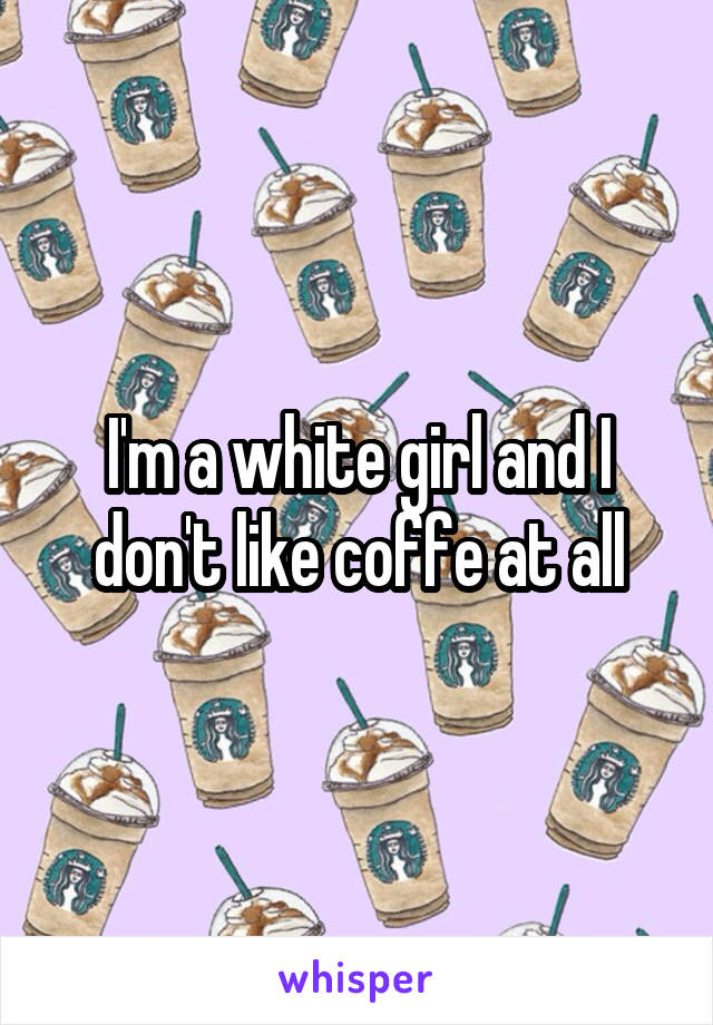 I'm a white girl and I don't like coffe at all