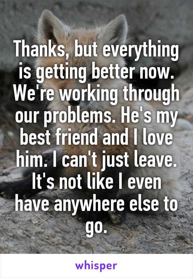 Thanks, but everything is getting better now. We're working through our problems. He's my best friend and I love him. I can't just leave. It's not like I even have anywhere else to go.