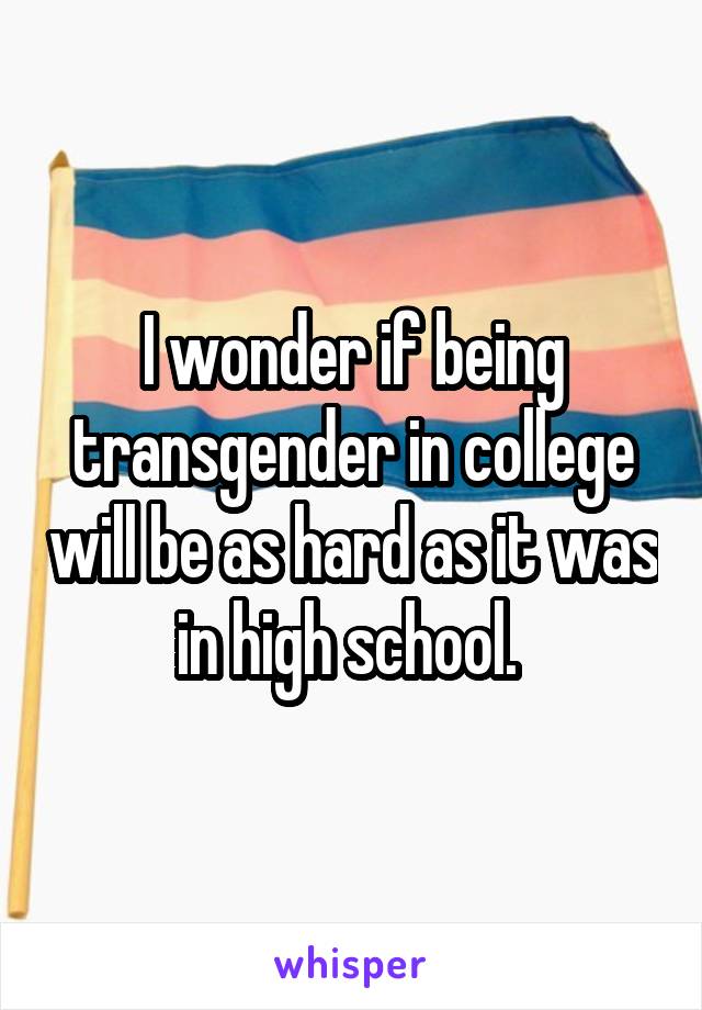 I wonder if being transgender in college will be as hard as it was in high school. 