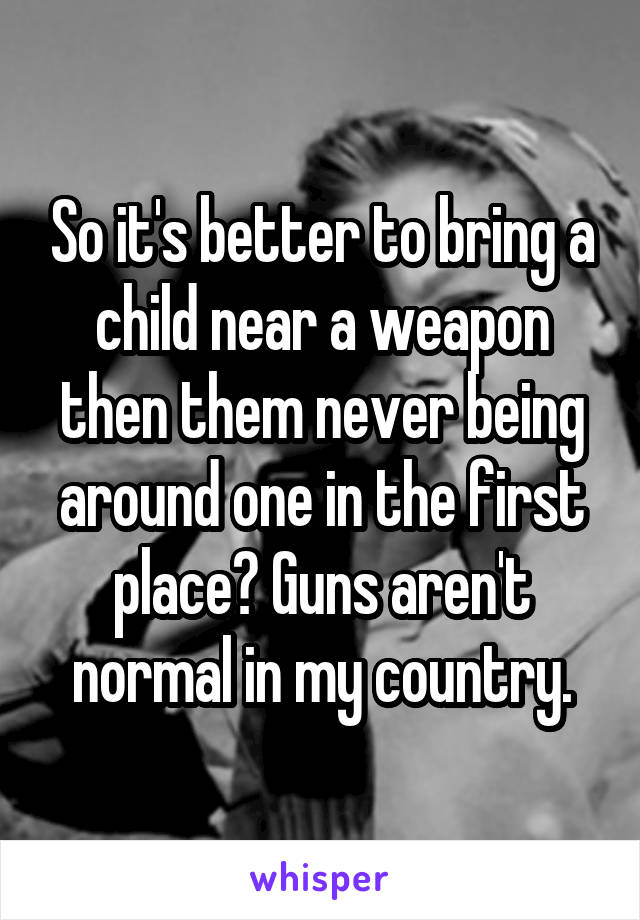 So it's better to bring a child near a weapon then them never being around one in the first place? Guns aren't normal in my country.