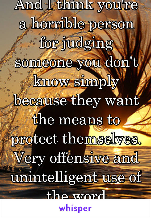 And I think you're a horrible person for judging someone you don't know simply because they want the means to protect themselves. Very offensive and unintelligent use of the word "retarded" btw.