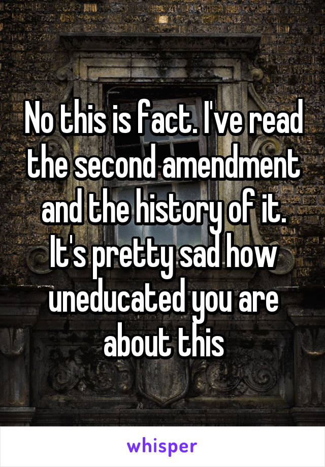 No this is fact. I've read the second amendment and the history of it. It's pretty sad how uneducated you are about this