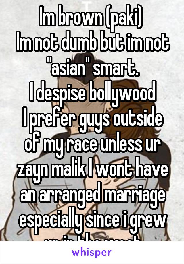 Im brown (paki) 
Im not dumb but im not "asian" smart.
I despise bollywood
I prefer guys outside of my race unless ur zayn malik I wont have an arranged marriage especially since i grew up in the west