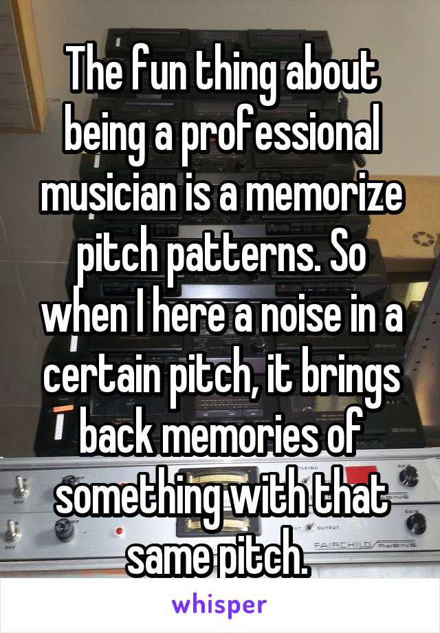 The fun thing about being a professional musician is a memorize pitch patterns. So when I here a noise in a certain pitch, it brings back memories of something with that same pitch. 