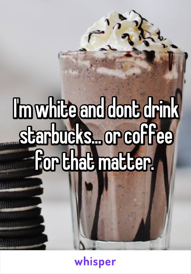 I'm white and dont drink starbucks... or coffee for that matter. 