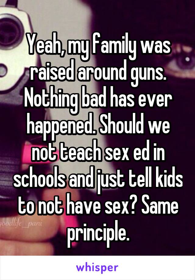 Yeah, my family was raised around guns. Nothing bad has ever happened. Should we not teach sex ed in schools and just tell kids to not have sex? Same principle.