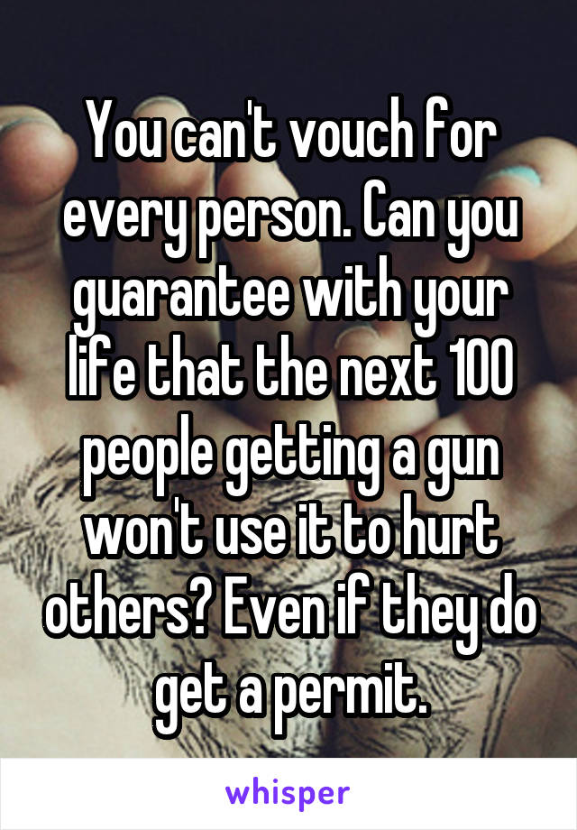 You can't vouch for every person. Can you guarantee with your life that the next 100 people getting a gun won't use it to hurt others? Even if they do get a permit.