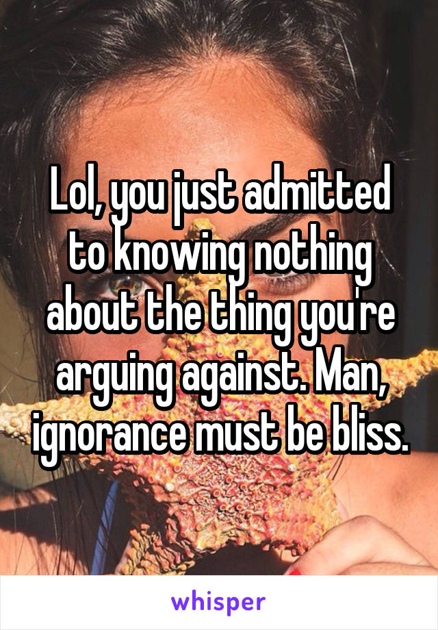 Lol, you just admitted to knowing nothing about the thing you're arguing against. Man, ignorance must be bliss.