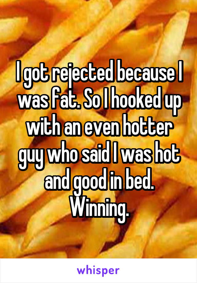 I got rejected because I was fat. So I hooked up with an even hotter guy who said I was hot and good in bed. Winning.