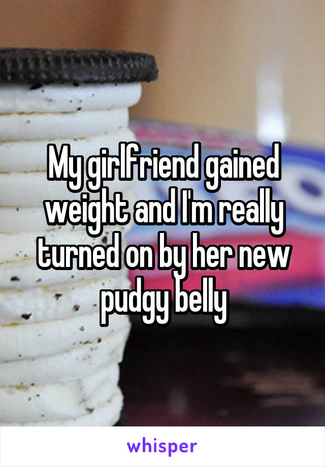 My girlfriend gained weight and I'm really turned on by her new pudgy belly
