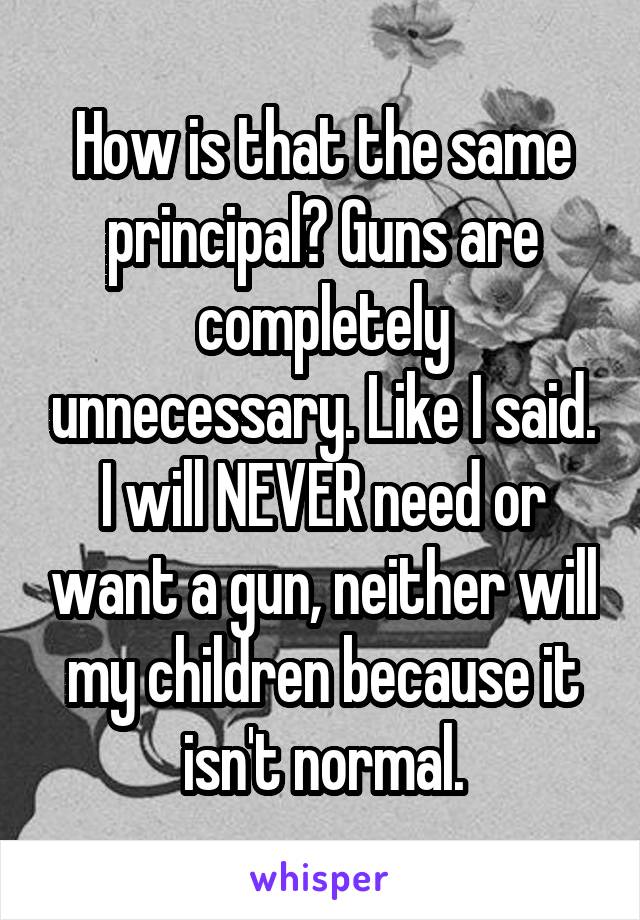 How is that the same principal? Guns are completely unnecessary. Like I said. I will NEVER need or want a gun, neither will my children because it isn't normal.