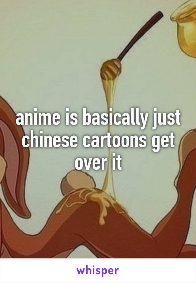 anime is basically just chinese cartoons get over it