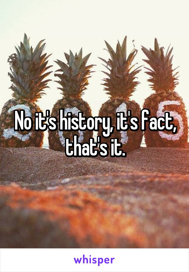 No it's history, it's fact, that's it.