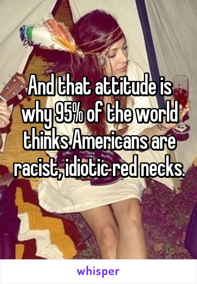 And that attitude is why 95% of the world thinks Americans are racist, idiotic red necks. 