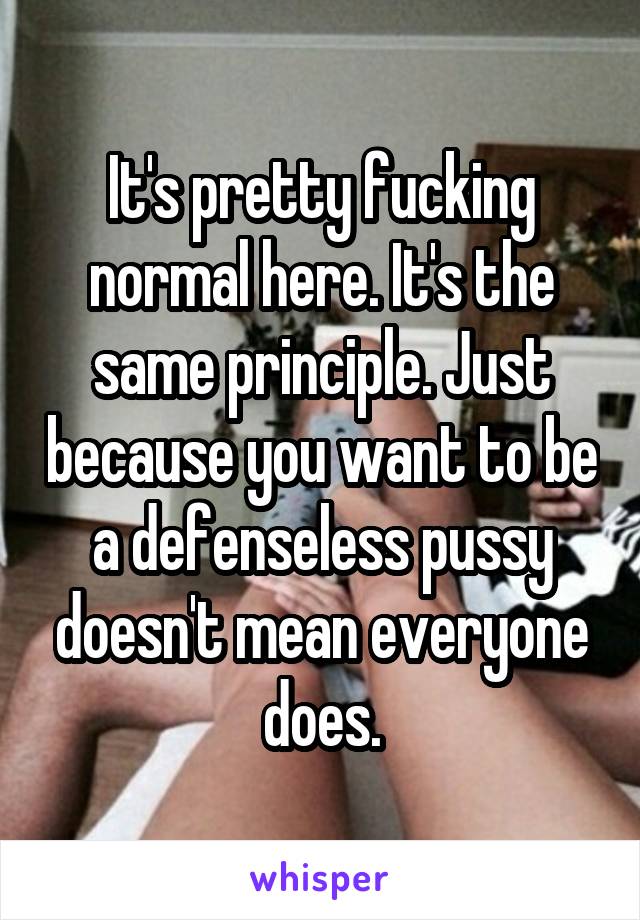 It's pretty fucking normal here. It's the same principle. Just because you want to be a defenseless pussy doesn't mean everyone does.