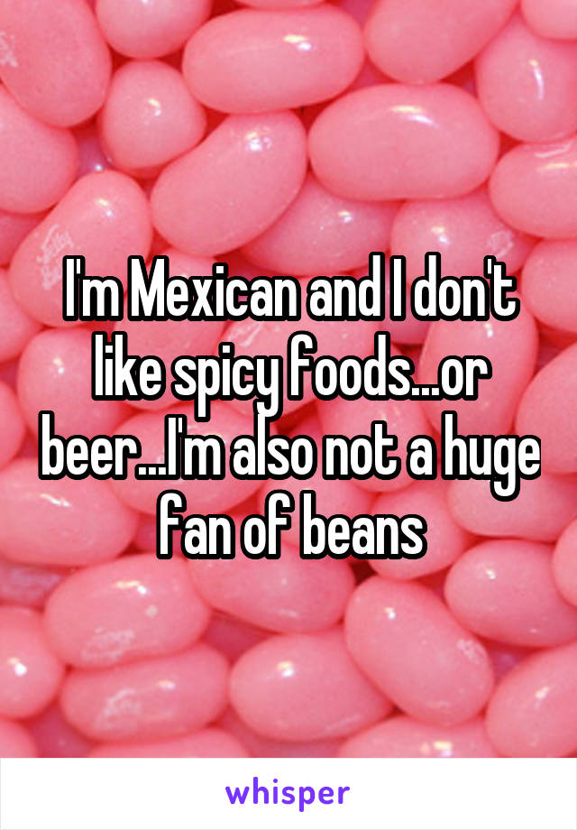 I'm Mexican and I don't like spicy foods...or beer...I'm also not a huge fan of beans