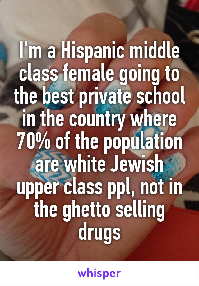 I'm a Hispanic middle class female going to the best private school in the country where 70% of the population are white Jewish upper class ppl, not in the ghetto selling drugs