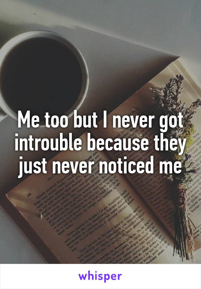 Me too but I never got introuble because they just never noticed me