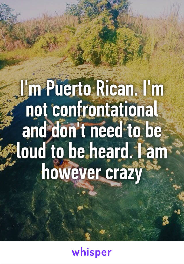 I'm Puerto Rican. I'm not confrontational and don't need to be loud to be heard. I am however crazy