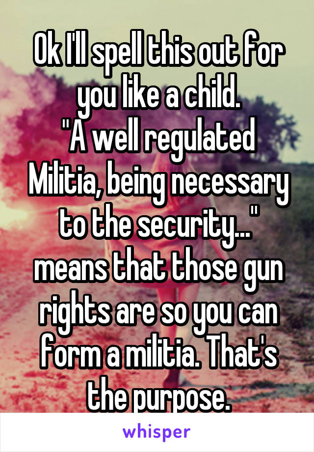 Ok I'll spell this out for you like a child.
"A well regulated Militia, being necessary to the security..." means that those gun rights are so you can form a militia. That's the purpose.