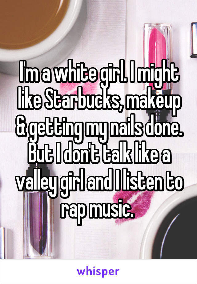 I'm a white girl. I might like Starbucks, makeup & getting my nails done. But I don't talk like a valley girl and I listen to rap music. 