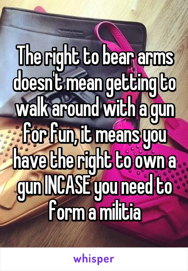 The right to bear arms doesn't mean getting to walk around with a gun for fun, it means you have the right to own a gun INCASE you need to form a militia