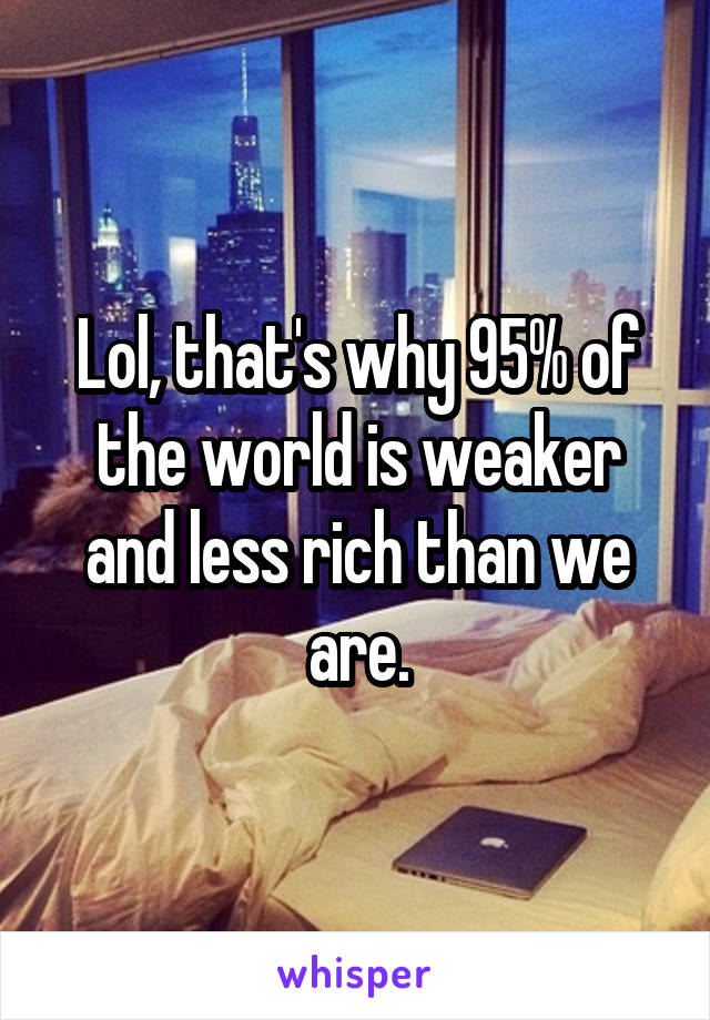 Lol, that's why 95% of the world is weaker and less rich than we are.