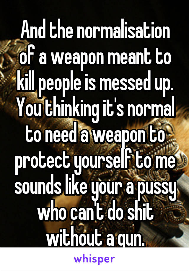 And the normalisation of a weapon meant to kill people is messed up. You thinking it's normal to need a weapon to protect yourself to me sounds like your a pussy who can't do shit without a gun.