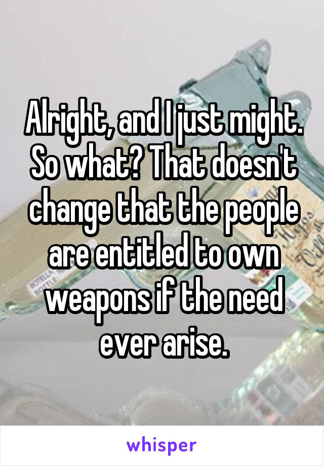 Alright, and I just might. So what? That doesn't change that the people are entitled to own weapons if the need ever arise.