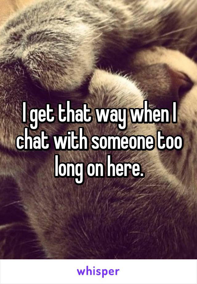 I get that way when I chat with someone too long on here.