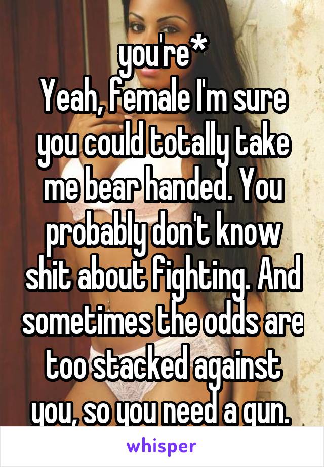 you're*
Yeah, female I'm sure you could totally take me bear handed. You probably don't know shit about fighting. And sometimes the odds are too stacked against you, so you need a gun. 