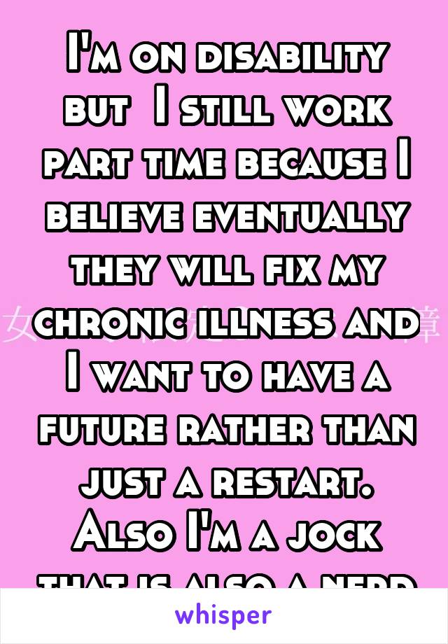 I'm on disability but  I still work part time because I believe eventually they will fix my chronic illness and I want to have a future rather than just a restart. Also I'm a jock that is also a nerd