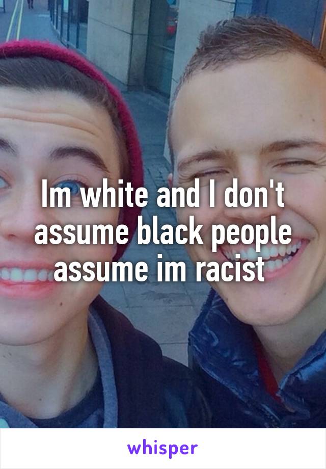 Im white and I don't assume black people assume im racist 