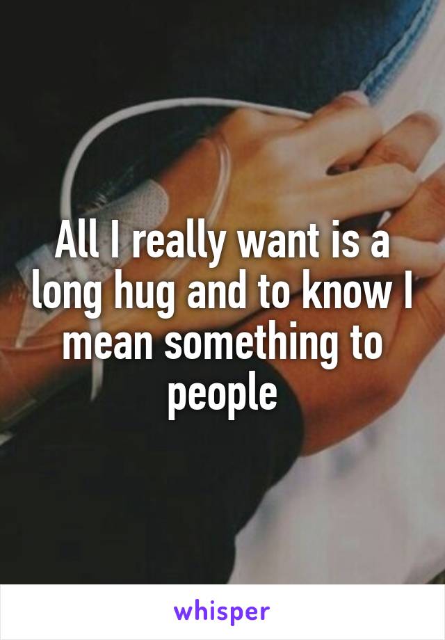 All I really want is a long hug and to know I mean something to people
