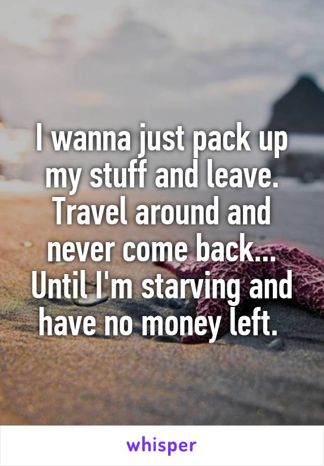 I wanna just pack up my stuff and leave. Travel around and never come back... Until I'm starving and have no money left. 