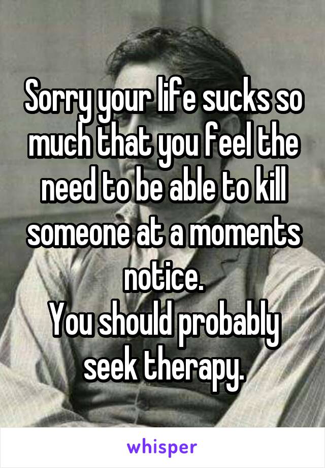 Sorry your life sucks so much that you feel the need to be able to kill someone at a moments notice.
You should probably seek therapy.