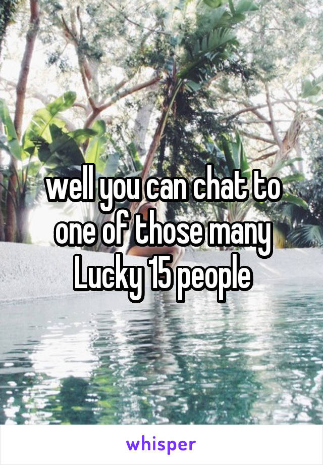 well you can chat to one of those many Lucky 15 people