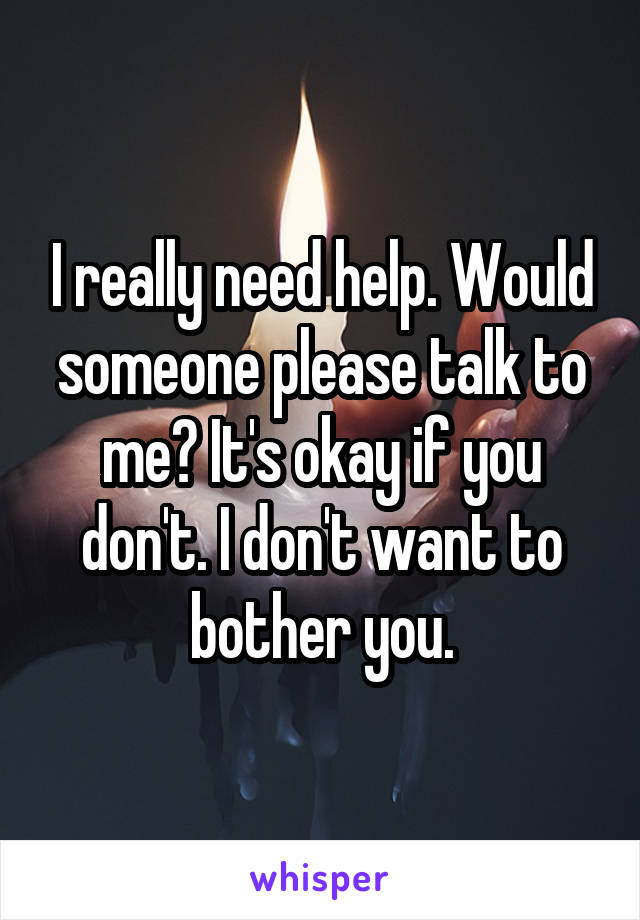 I really need help. Would someone please talk to me? It's okay if you don't. I don't want to bother you.