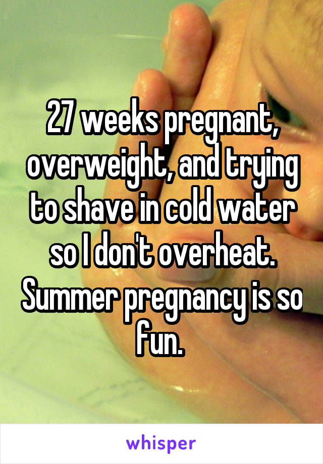 27 weeks pregnant, overweight, and trying to shave in cold water so I don't overheat. Summer pregnancy is so fun. 
