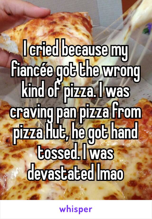 I cried because my fiancée got the wrong kind of pizza. I was craving pan pizza from pizza Hut, he got hand tossed. I was devastated lmao