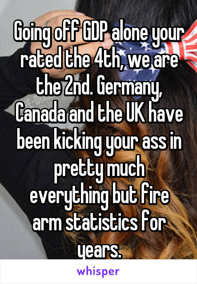 Going off GDP alone your rated the 4th, we are the 2nd. Germany, Canada and the UK have been kicking your ass in pretty much everything but fire arm statistics for years.