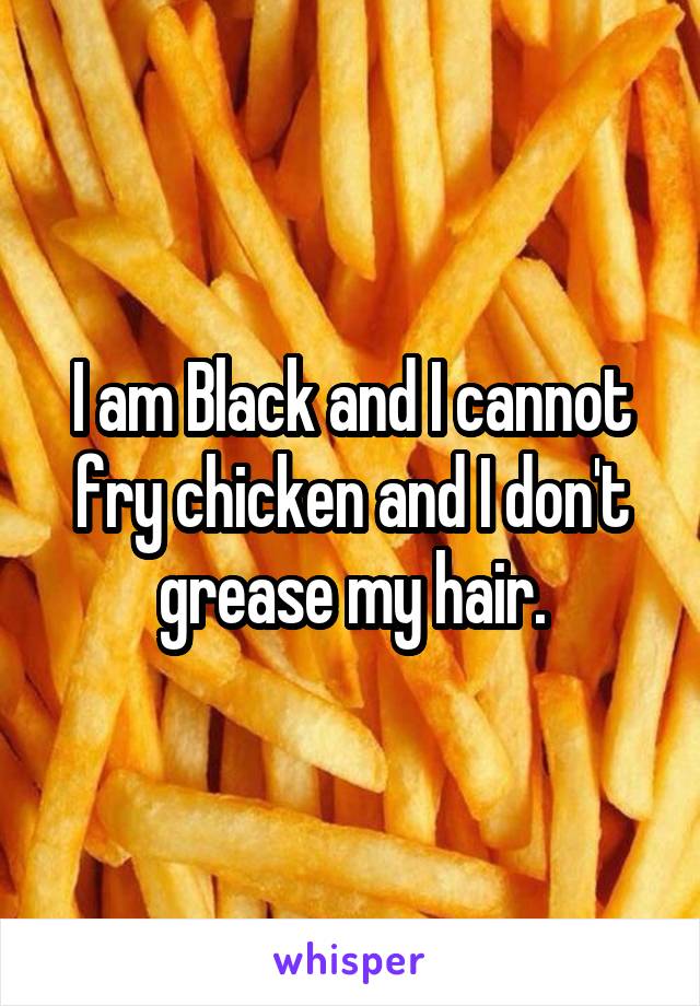 I am Black and I cannot fry chicken and I don't grease my hair.