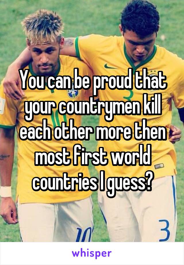 You can be proud that your countrymen kill each other more then most first world countries I guess?