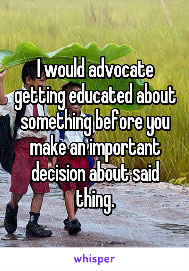 I would advocate getting educated about something before you make an important decision about said thing.